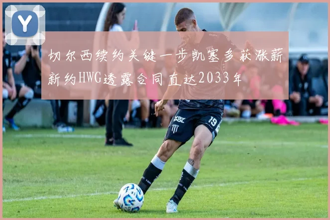 切尔西续约关键一步凯塞多获涨薪新约HWG透露合同直达2033年