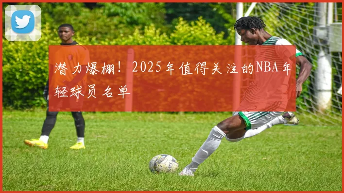 潜力爆棚！2025年值得关注的NBA年轻球员名单