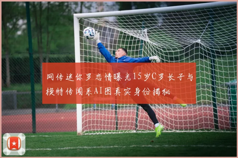 网传迷你罗恋情曝光15岁C罗长子与模特传闻系AI图真实身份揭秘