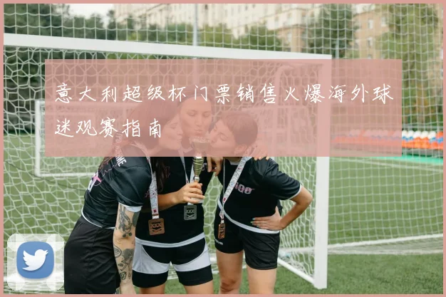 意大利超级杯门票销售火爆海外球迷观赛指南