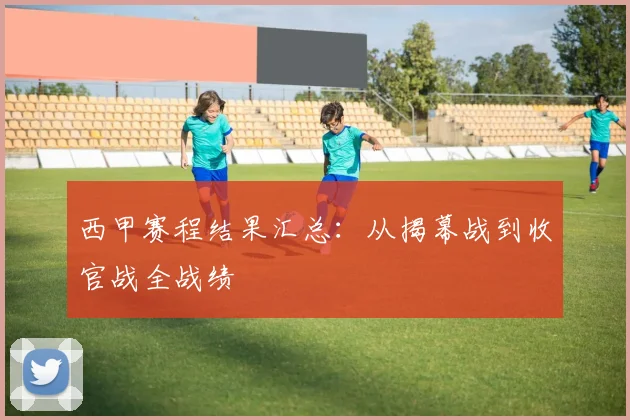 西甲赛程结果汇总：从揭幕战到收官战全战绩