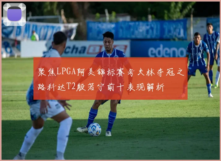 聚焦LPGA阿美锦标赛考夫林夺冠之路科达T2殷若宁前十表现解析