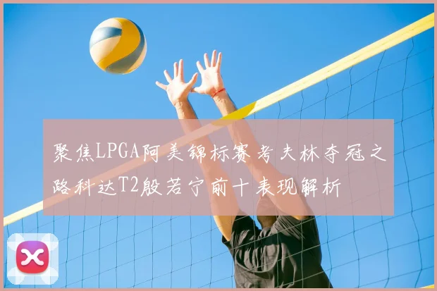 聚焦LPGA阿美锦标赛考夫林夺冠之路科达T2殷若宁前十表现解析